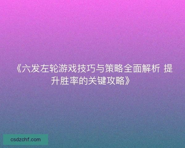 《六发左轮游戏技巧与策略全面解析 提升胜率的关键攻略》