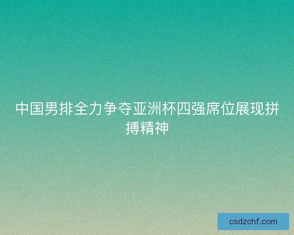 中国男排全力争夺亚洲杯四强席位展现拼搏精神