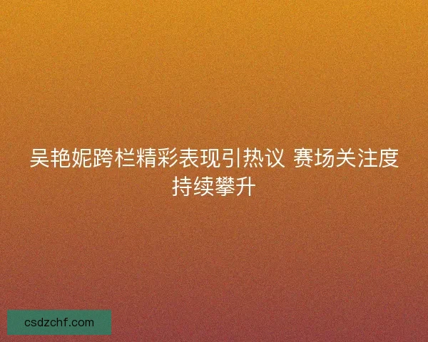 吴艳妮跨栏精彩表现引热议 赛场关注度持续攀升