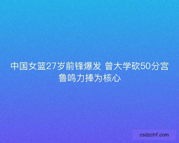 中国女篮27岁前锋爆发 曾大学砍50分宫鲁鸣力捧为核心