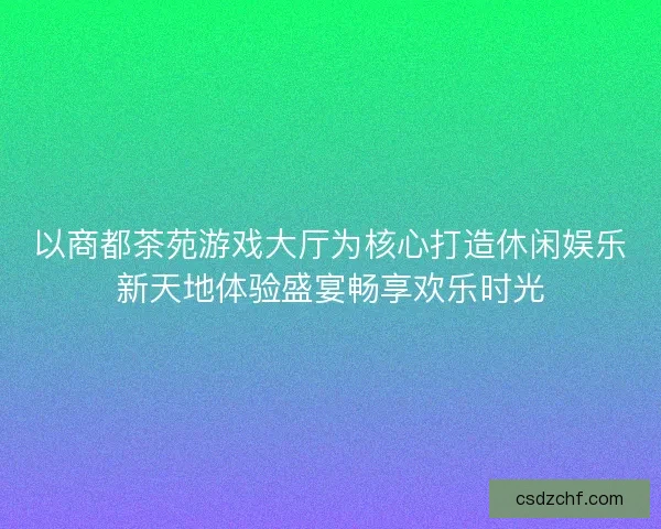 以商都茶苑游戏大厅为核心打造休闲娱乐新天地体验盛宴畅享欢乐时光