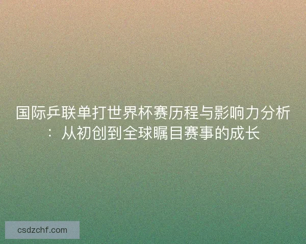 国际乒联单打世界杯赛历程与影响力分析：从初创到全球瞩目赛事的成长