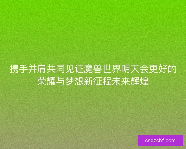 携手并肩共同见证魔兽世界明天会更好的荣耀与梦想新征程未来辉煌