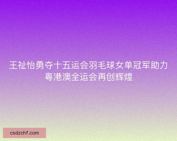 王祉怡勇夺十五运会羽毛球女单冠军助力粤港澳全运会再创辉煌 王祉怡勇夺十五运会羽毛球女单冠军助力粤港澳全运会再创辉煌
