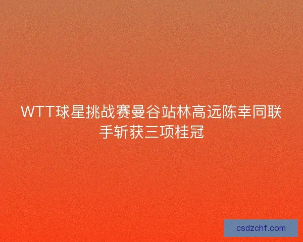 WTT球星挑战赛曼谷站林高远陈幸同联手斩获三项桂冠