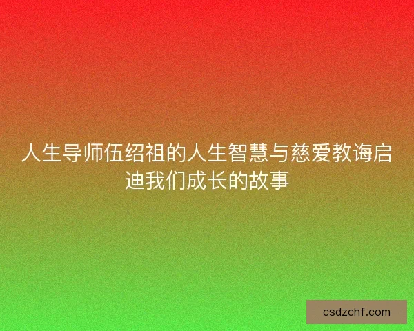 人生导师伍绍祖的人生智慧与慈爱教诲启迪我们成长的故事 人生导师伍绍祖的人生智慧与慈爱教诲启迪我们成长的故事