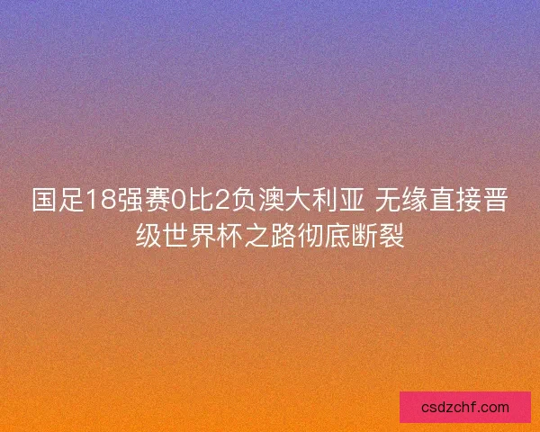 国足18强赛0比2负澳大利亚 无缘直接晋级世界杯之路彻底断裂