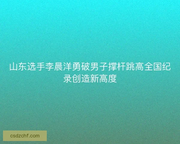 山东选手李晨洋勇破男子撑杆跳高全国纪录创造新高度