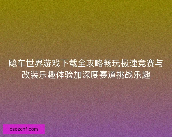 飚车世界游戏下载全攻略畅玩极速竞赛与改装乐趣体验加深度赛道挑战乐趣