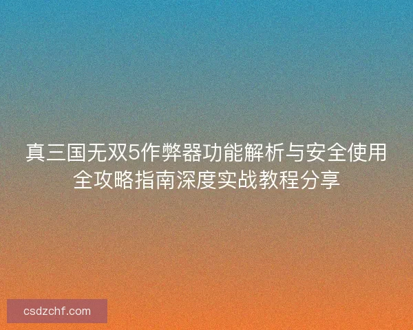 真三国无双5作弊器功能解析与安全使用全攻略指南深度实战教程分享