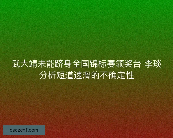 武大靖未能跻身全国锦标赛领奖台 李琰分析短道速滑的不确定性