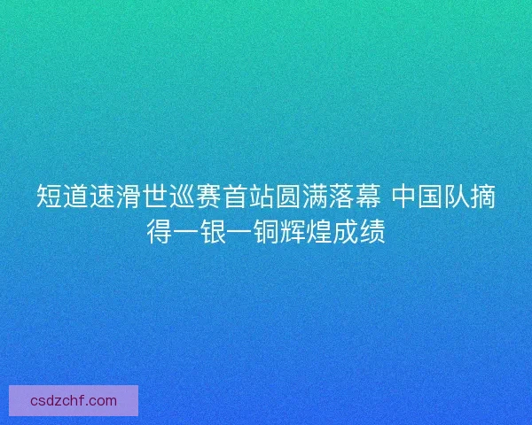 短道速滑世巡赛首站圆满落幕 中国队摘得一银一铜辉煌成绩